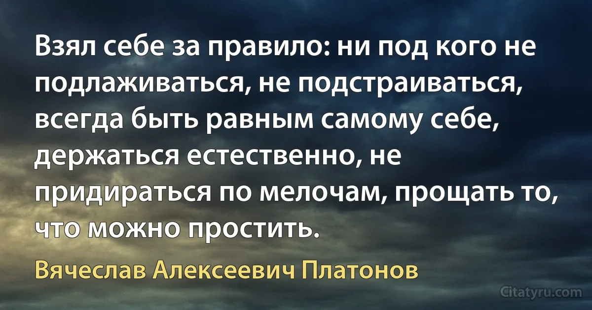 Взял себе за правило: ни под кого не подлаживаться, не подстраиваться, всегда быть равным самому себе, держаться естественно, не придираться по мелочам, прощать то, что можно простить. (Вячеслав Алексеевич Платонов)