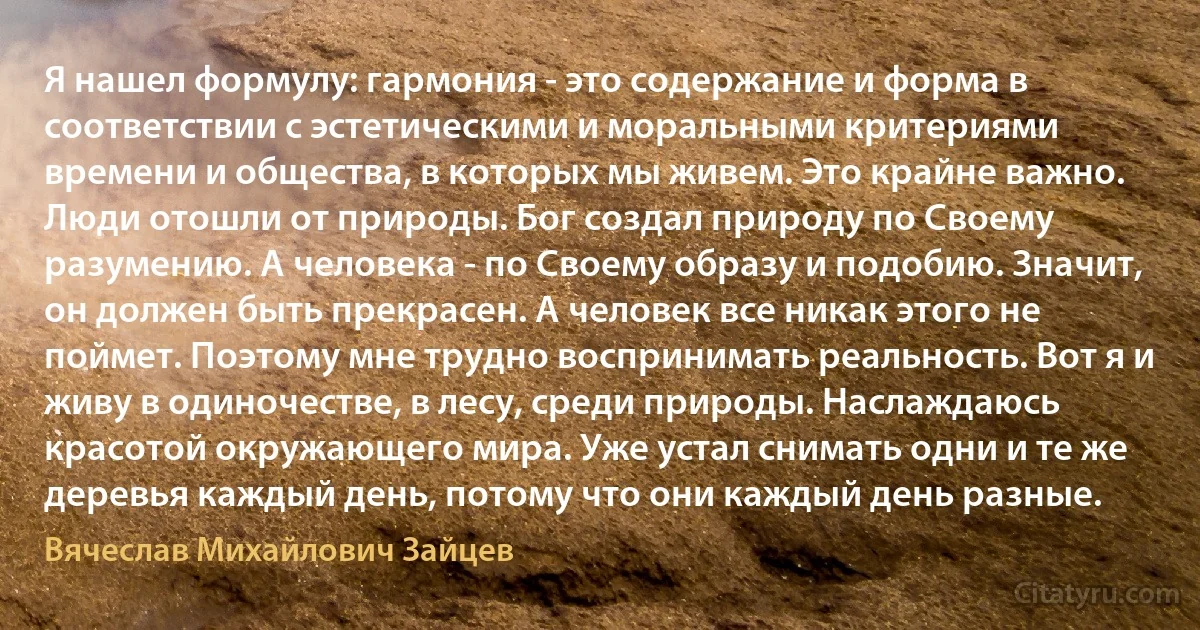 Я нашел формулу: гармония - это содержание и форма в соответствии с эстетическими и моральными критериями времени и общества, в которых мы живем. Это крайне важно. Люди отошли от природы. Бог создал природу по Своему разумению. А человека - по Своему образу и подобию. Значит, он должен быть прекрасен. А человек все никак этого не поймет. Поэтому мне трудно воспринимать реальность. Вот я и живу в одиночестве, в лесу, среди природы. Наслаждаюсь красотой окружающего мира. Уже устал снимать одни и те же деревья каждый день, потому что они каждый день разные. (Вячеслав Михайлович Зайцев)