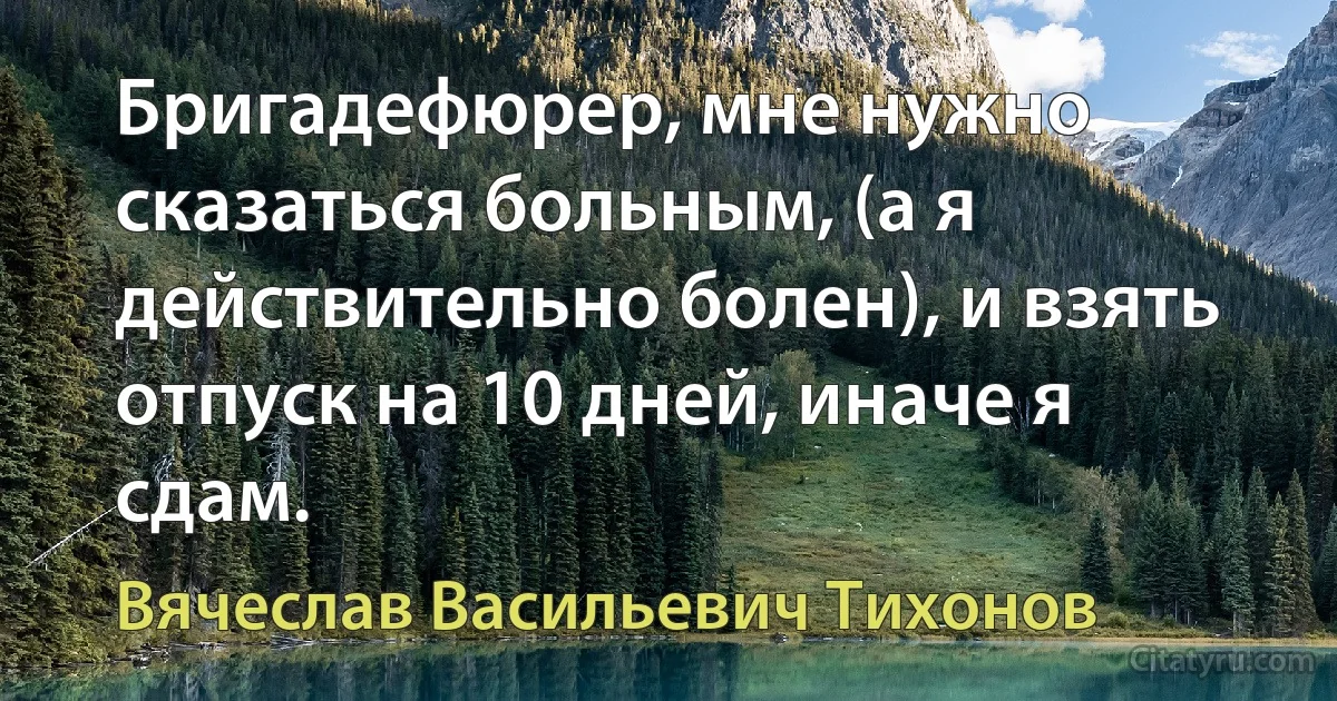 Бригадефюрер, мне нужно сказаться больным, (а я действительно болен), и взять отпуск на 10 дней, иначе я сдам. (Вячеслав Васильевич Тихонов)