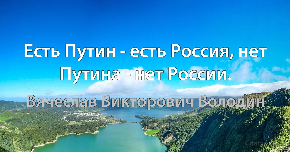 Есть Путин - есть Россия, нет Путина - нет России. (Вячеслав Викторович Володин)