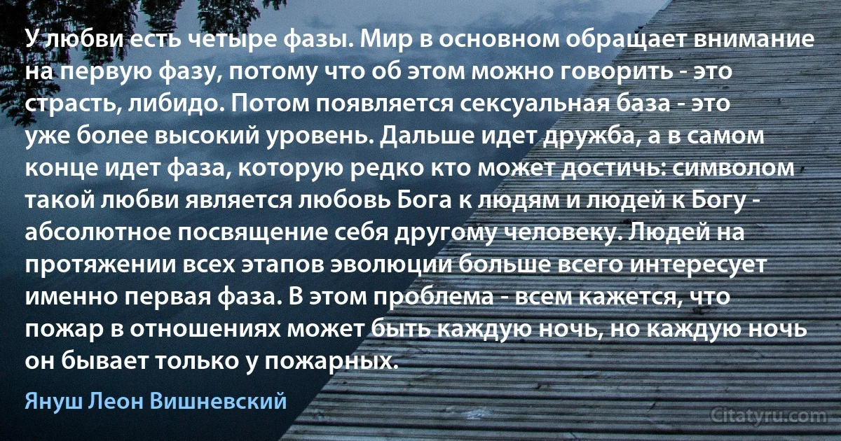 У любви есть четыре фазы. Мир в основном обращает внимание на первую фазу, потому что об этом можно говорить - это страсть, либидо. Потом появляется сексуальная база - это уже более высокий уровень. Дальше идет дружба, а в самом конце идет фаза, которую редко кто может достичь: символом такой любви является любовь Бога к людям и людей к Богу - абсолютное посвящение себя другому человеку. Людей на протяжении всех этапов эволюции больше всего интересует именно первая фаза. В этом проблема - всем кажется, что пожар в отношениях может быть каждую ночь, но каждую ночь он бывает только у пожарных. (Януш Леон Вишневский)