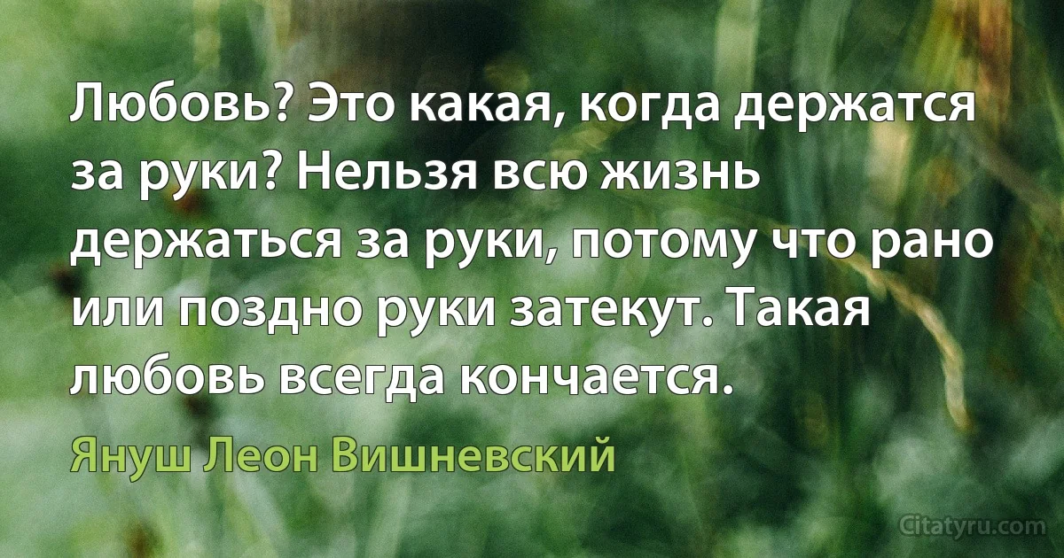 Любовь? Это какая, когда держатся за руки? Нельзя всю жизнь держаться за руки, потому что рано или поздно руки затекут. Такая любовь всегда кончается. (Януш Леон Вишневский)