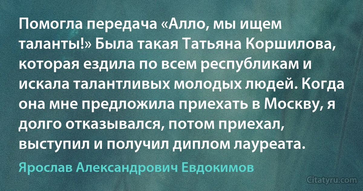 Помогла передача «Алло, мы ищем таланты!» Была такая Татьяна Коршилова, которая ездила по всем республикам и искала талантливых молодых людей. Когда она мне предложила приехать в Москву, я долго отказывался, потом приехал, выступил и получил диплом лауреата. (Ярослав Александрович Евдокимов)