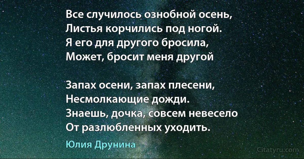 Все случилось ознобной осень,
Листья корчились под ногой.
Я его для другого бросила,
Может, бросит меня другой 

Запах осени, запах плесени,
Несмолкающие дожди.
Знаешь, дочка, совсем невесело
От разлюбленных уходить. (Юлия Друнина)