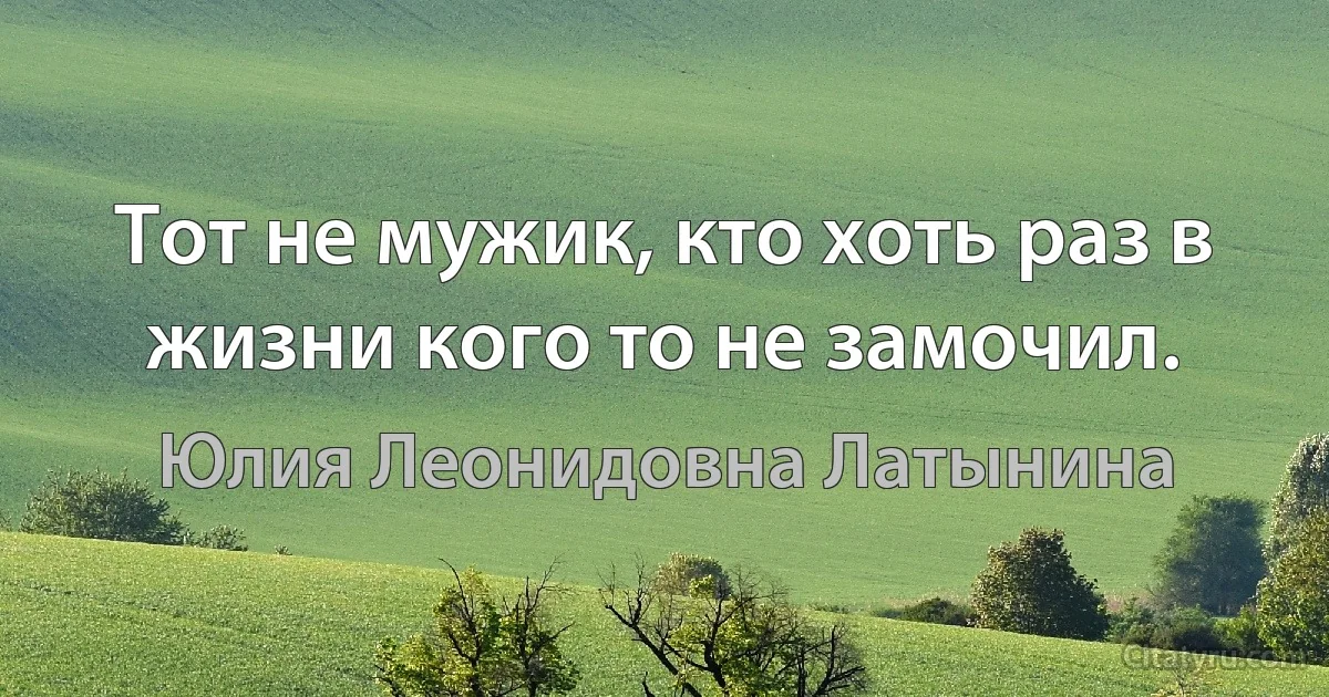 Тот не мужик, кто хоть раз в жизни кого то не замочил. (Юлия Леонидовна Латынина)