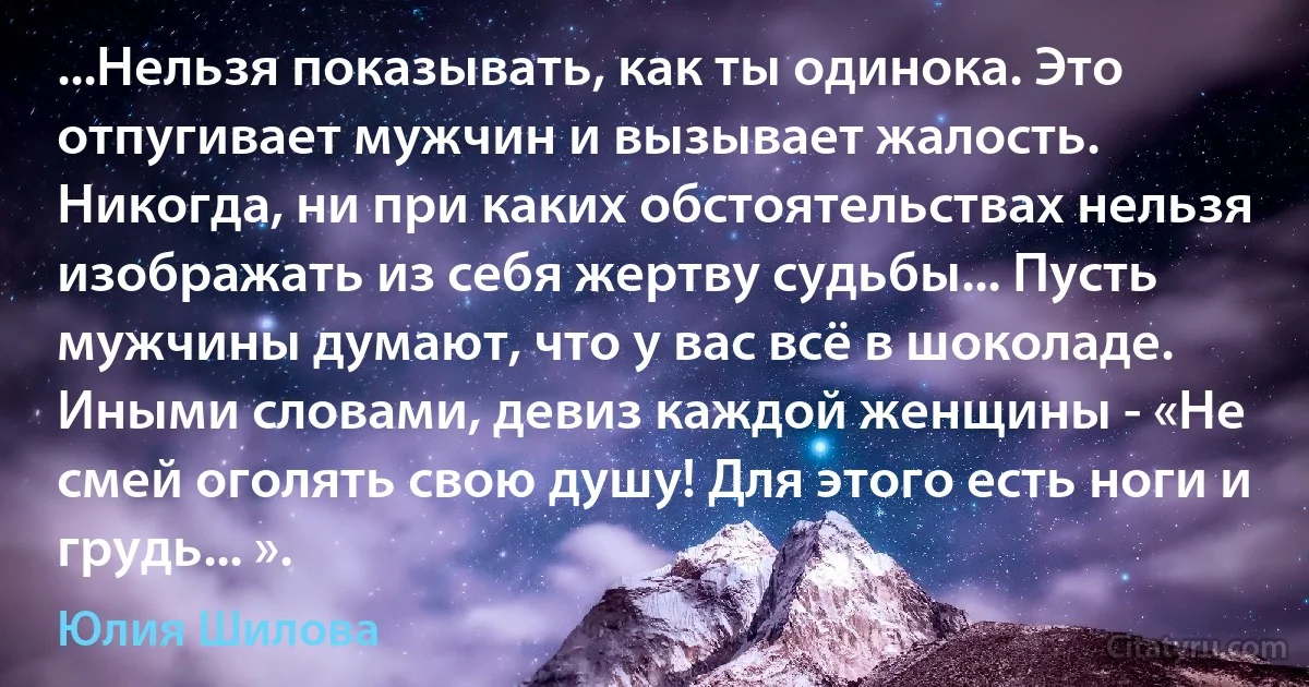 ...Нельзя показывать, как ты одинока. Это отпугивает мужчин и вызывает жалость. Никогда, ни при каких обстоятельствах нельзя изображать из себя жертву судьбы... Пусть мужчины думают, что у вас всё в шоколаде. Иными словами, девиз каждой женщины - «Не смей оголять свою душу! Для этого есть ноги и грудь... ». (Юлия Шилова)