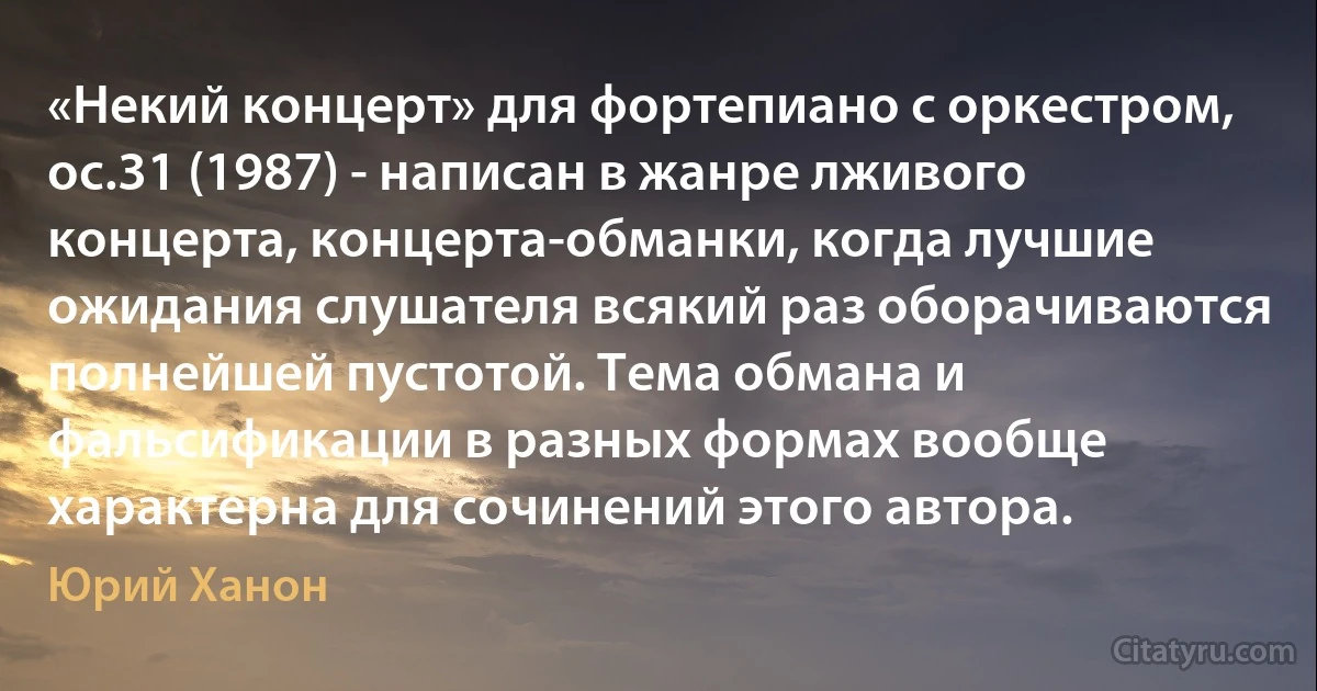 «Некий концерт» для фортепиано с оркестром, ос.31 (1987) - написан в жанре лживого концерта, концерта-обманки, когда лучшие ожидания слушателя всякий раз оборачиваются полнейшей пустотой. Тема обмана и фальсификации в разных формах вообще характерна для сочинений этого автора. (Юрий Ханон)