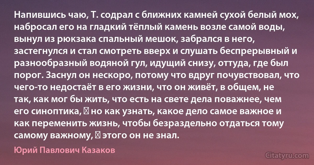 Напившись чаю, Т. содрал с ближних камней сухой белый мох, набросал его на гладкий тёплый камень возле самой воды, вынул из рюкзака спальный мешок, забрался в него, застегнулся и стал смотреть вверх и слушать беспрерывный и разнообразный водяной гул, идущий снизу, оттуда, где был порог. Заснул он нескоро, потому что вдруг почувствовал, что чего-то недостаёт в его жизни, что он живёт, в общем, не так, как мог бы жить, что есть на свете дела поважнее, чем его синоптика, ― но как узнать, какое дело самое важное и как переменить жизнь, чтобы безраздельно отдаться тому самому важному, ― этого он не знал. (Юрий Павлович Казаков)