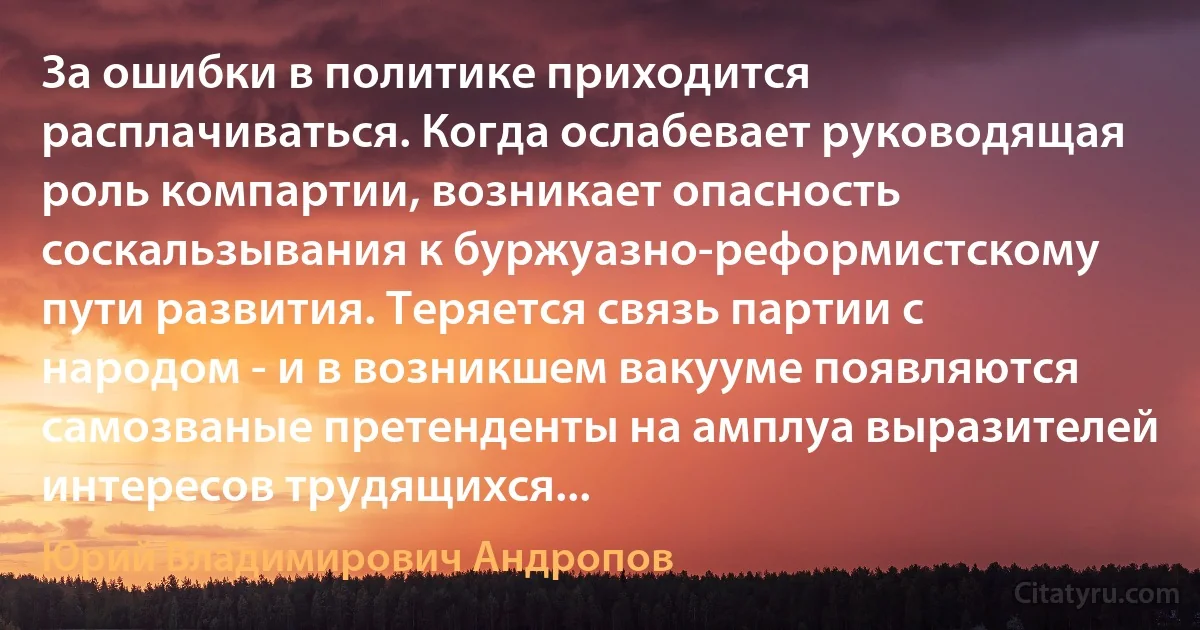 За ошибки в политике приходится расплачиваться. Когда ослабевает руководящая роль компартии, возникает опасность соскальзывания к буржуазно-реформистскому пути развития. Теряется связь партии с народом - и в возникшем вакууме появляются самозваные претенденты на амплуа выразителей интересов трудящихся... (Юрий Владимирович Андропов)