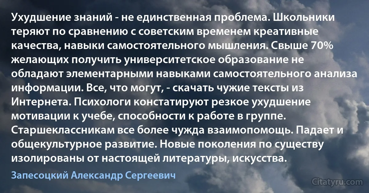 Ухудшение знаний - не единственная проблема. Школьники теряют по сравнению с советским временем креативные качества, навыки самостоятельного мышления. Свыше 70% желающих получить университетское образование не обладают элементарными навыками самостоятельного анализа информации. Все, что могут, - скачать чужие тексты из Интернета. Психологи констатируют резкое ухудшение мотивации к учебе, способности к работе в группе. Старшеклассникам все более чужда взаимопомощь. Падает и общекультурное развитие. Новые поколения по существу изолированы от настоящей литературы, искусства. (Запесоцкий Александр Сергеевич)