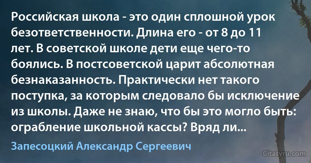 Российская школа - это один сплошной урок безответственности. Длина его - от 8 до 11 лет. В советской школе дети еще чего-то боялись. В постсоветской царит абсолютная безнаказанность. Практически нет такого поступка, за которым следовало бы исключение из школы. Даже не знаю, что бы это могло быть: ограбление школьной кассы? Вряд ли... (Запесоцкий Александр Сергеевич)