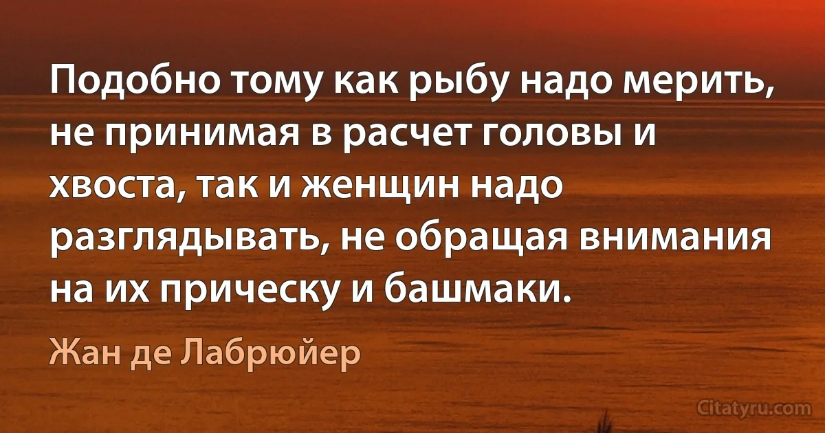 Подобно тому как рыбу надо мерить, не принимая в расчет головы и хвоста, так и женщин надо разглядывать, не обращая внимания на их прическу и башмаки. (Жан де Лабрюйер)