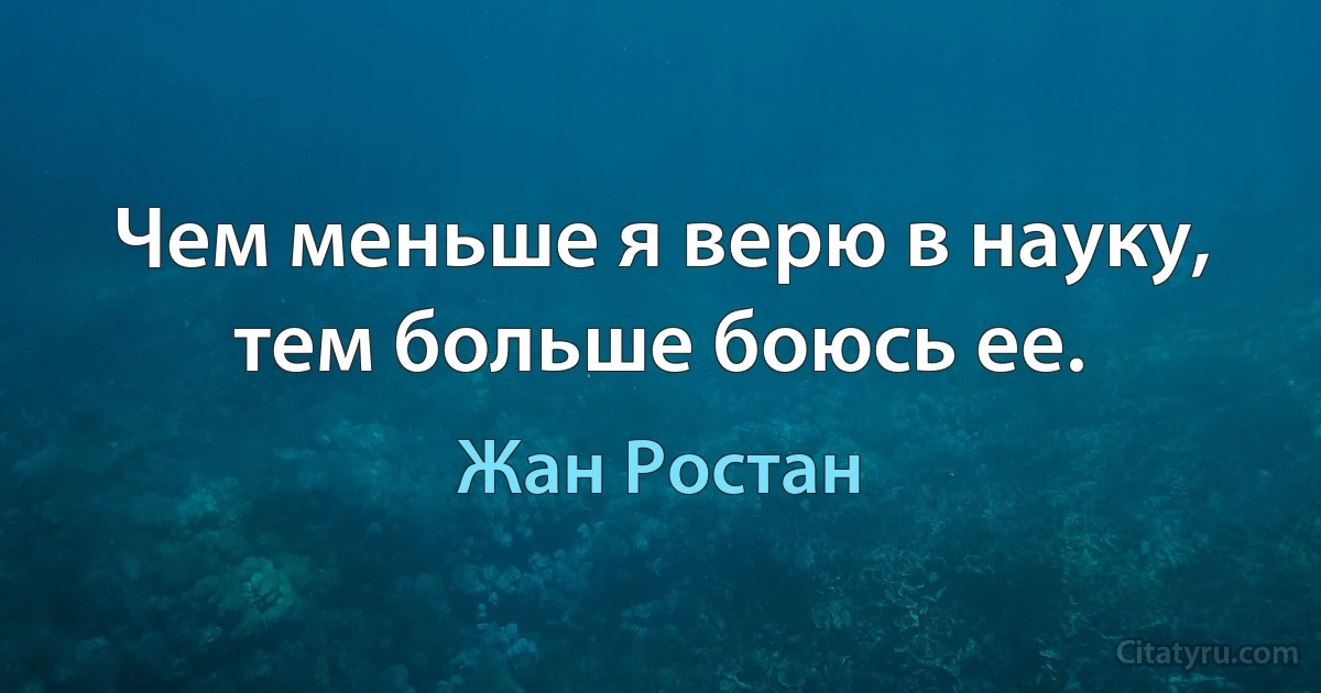 Чем меньше я верю в науку, тем больше боюсь ее. (Жан Ростан)