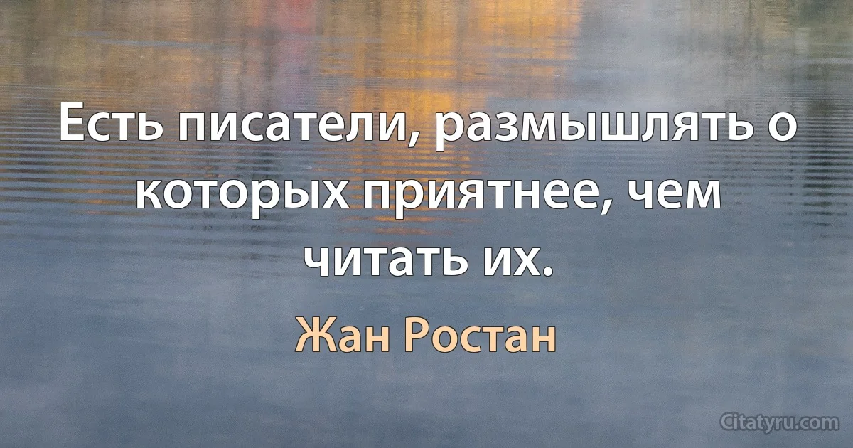 Есть писатели, размышлять о которых приятнее, чем читать их. (Жан Ростан)