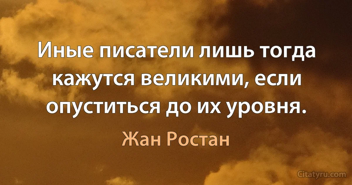 Иные писатели лишь тогда кажутся великими, если опуститься до их уровня. (Жан Ростан)