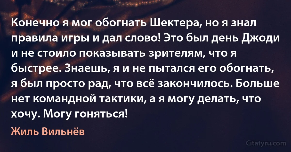 Конечно я мог обогнать Шектера, но я знал правила игры и дал слово! Это был день Джоди и не стоило показывать зрителям, что я быстрее. Знаешь, я и не пытался его обогнать, я был просто рад, что всё закончилось. Больше нет командной тактики, а я могу делать, что хочу. Могу гоняться! (Жиль Вильнёв)