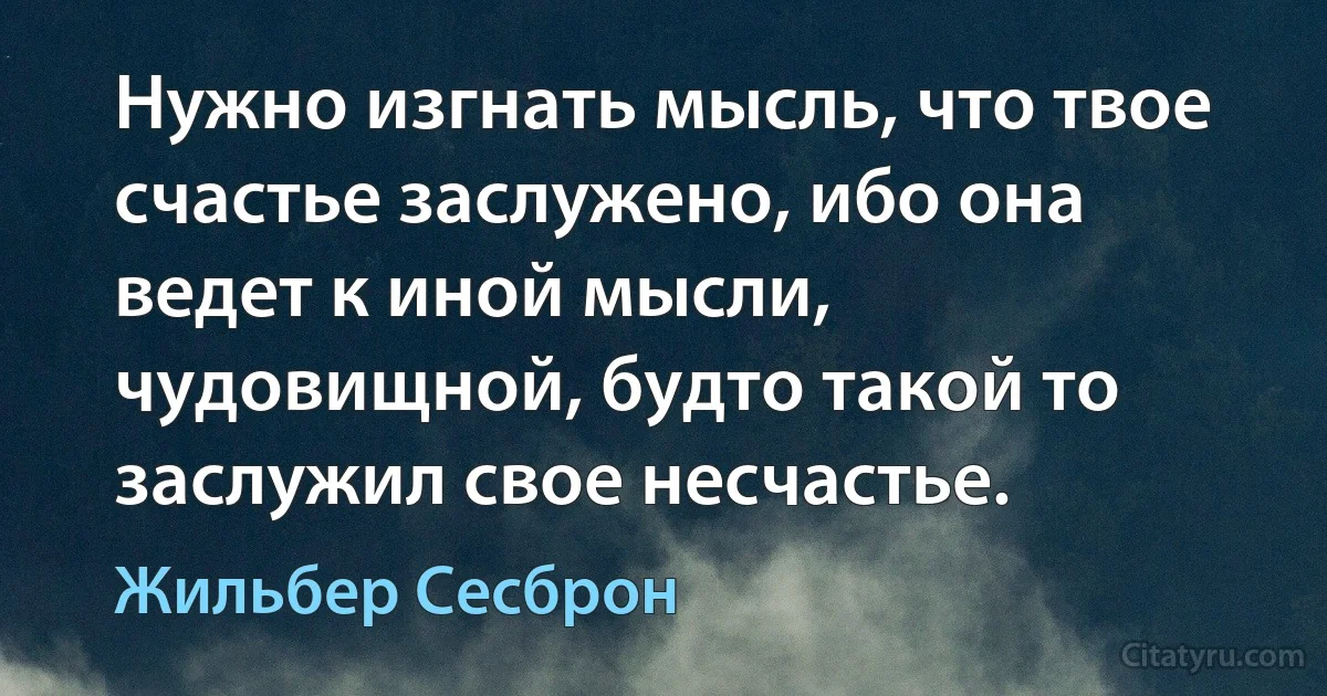 Нужно изгнать мысль, что твое счастье заслужено, ибо она ведет к иной мысли, чудовищной, будто такой то заслужил свое несчастье. (Жильбер Сесброн)