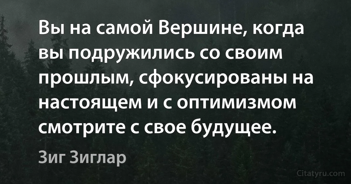 Вы на самой Вершине, когда вы подружились со своим прошлым, сфокусированы на настоящем и с оптимизмом смотрите с свое будущее. (Зиг Зиглар)