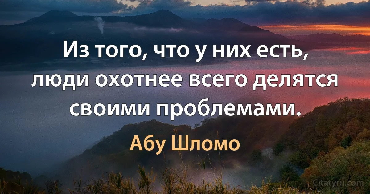 Из того, что у них есть, люди охотнее всего делятся своими проблемами. (Абу Шломо)