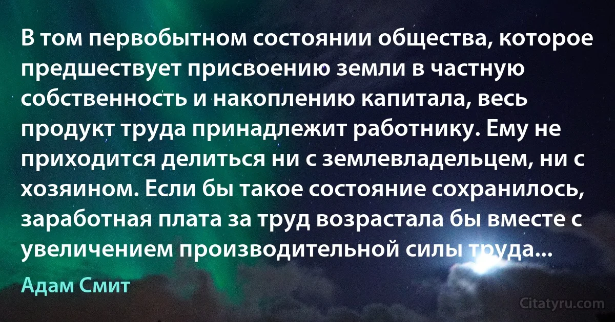 В том первобытном состоянии общества, которое предшествует присвоению земли в частную собственность и накоплению капитала, весь продукт труда принадлежит работнику. Ему не приходится делиться ни с землевладельцем, ни с хозяином. Если бы такое состояние сохранилось, заработная плата за труд возрастала бы вместе с увеличением производительной силы труда... (Адам Смит)