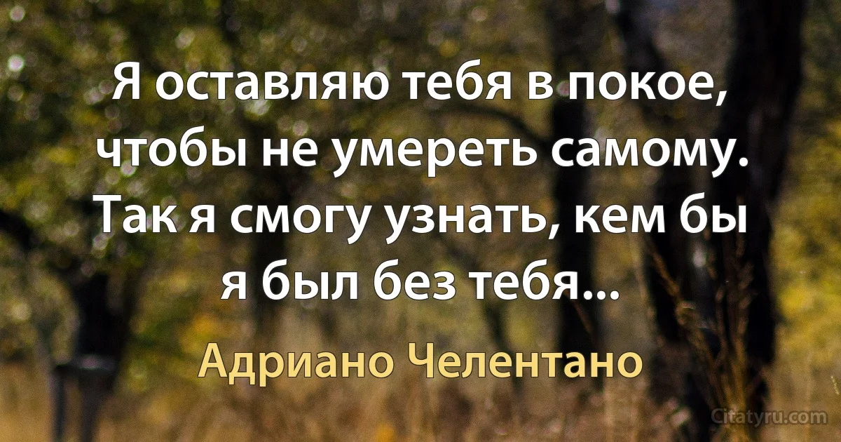 Я оставляю тебя в покое, чтобы не умереть самому. Так я смогу узнать, кем бы я был без тебя... (Адриано Челентано)