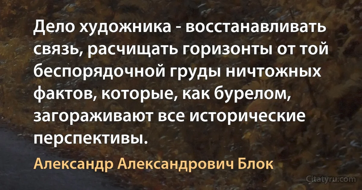 Дело художника - восстанавливать связь, расчищать горизонты от той беспорядочной груды ничтожных фактов, которые, как бурелом, загораживают все исторические перспективы. (Александр Александрович Блок)