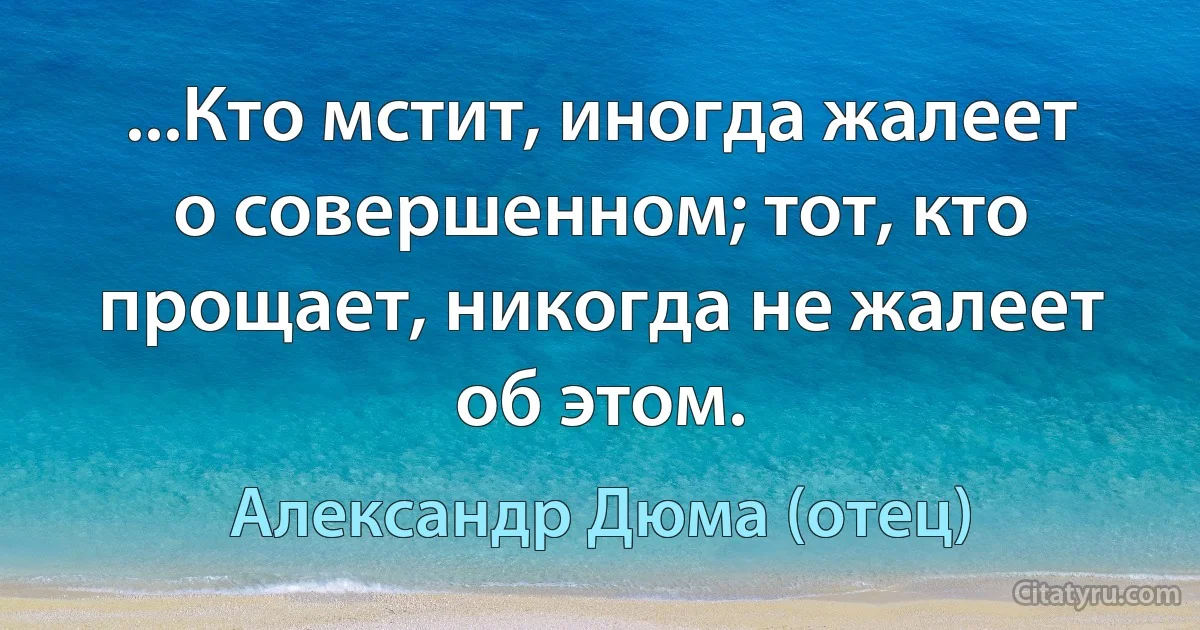 ...Кто мстит, иногда жалеет о совершенном; тот, кто прощает, никогда не жалеет об этом. (Александр Дюма (отец))