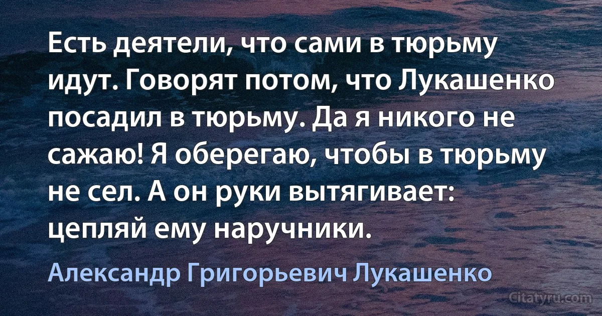 Есть деятели, что сами в тюрьму идут. Говорят потом, что Лукашенко посадил в тюрьму. Да я никого не сажаю! Я оберегаю, чтобы в тюрьму не сел. А он руки вытягивает: цепляй ему наручники. (Александр Григорьевич Лукашенко)