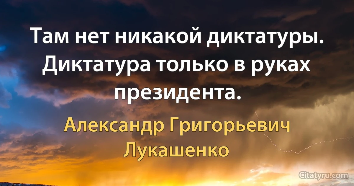 Там нет никакой диктатуры. Диктатура только в руках президента. (Александр Григорьевич Лукашенко)