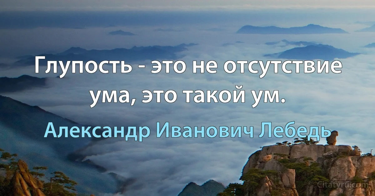 Глупость - это не отсутствие ума, это такой ум. (Александр Иванович Лебедь)