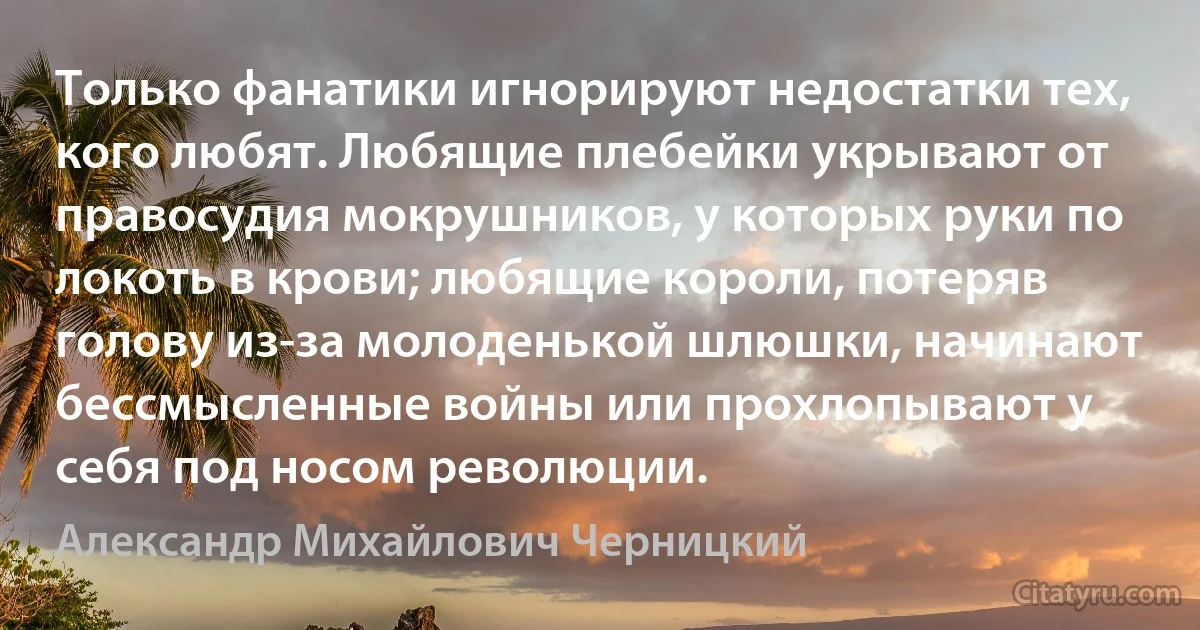 Только фанатики игнорируют недостатки тех, кого любят. Любящие плебейки укрывают от правосудия мокрушников, у которых руки по локоть в крови; любящие короли, потеряв голову из-за молоденькой шлюшки, начинают бессмысленные войны или прохлопывают у себя под носом революции. (Александр Михайлович Черницкий)