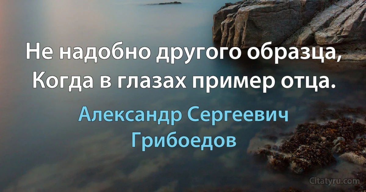 Не надобно другого образца,
Когда в глазах пример отца. (Александр Сергеевич Грибоедов)