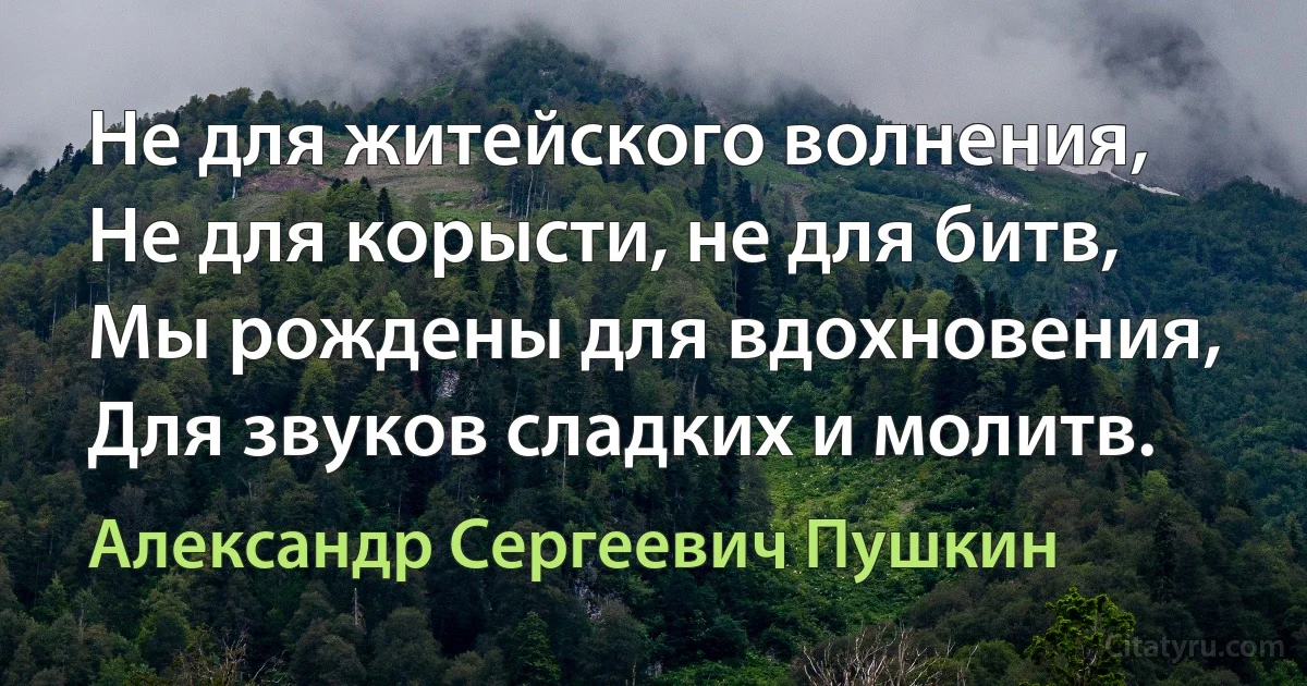 Не для житейского волнения,
Не для корысти, не для битв,
Мы рождены для вдохновения,
Для звуков сладких и молитв. (Александр Сергеевич Пушкин)