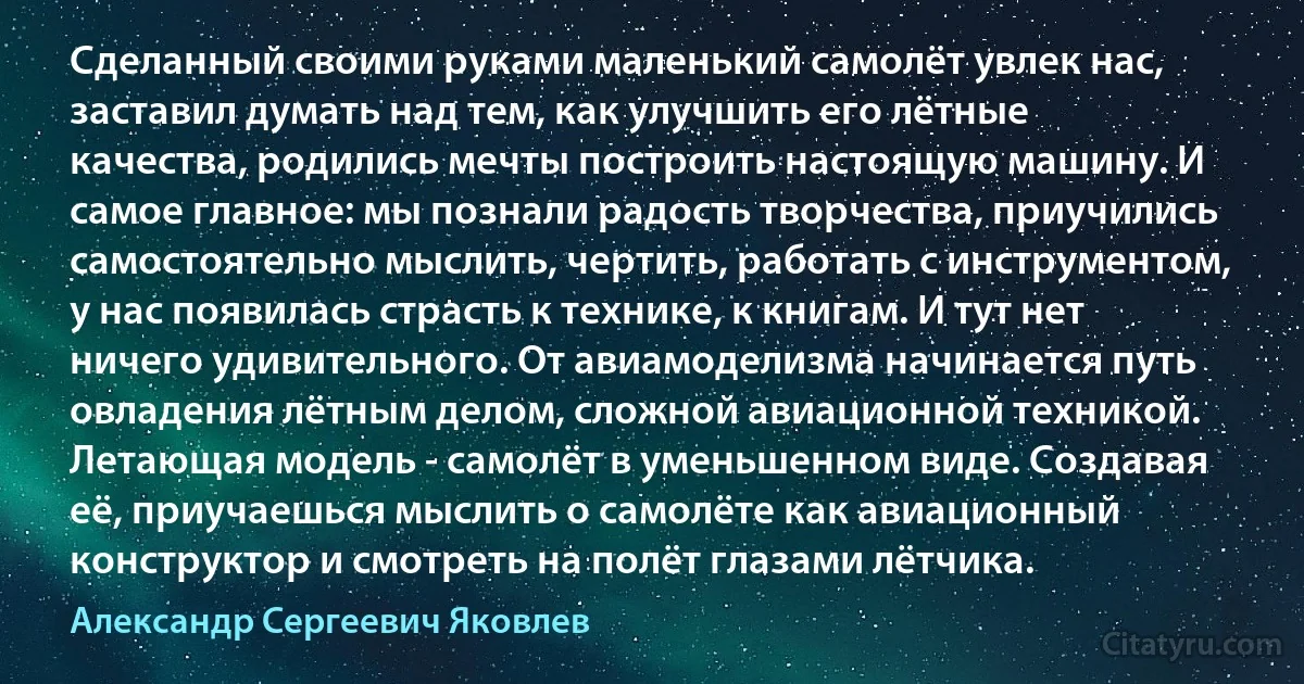 Сделанный своими руками маленький самолёт увлек нас, заставил думать над тем, как улучшить его лётные качества, родились мечты построить настоящую машину. И самое главное: мы познали радость творчества, приучились самостоятельно мыслить, чертить, работать с инструментом, у нас появилась страсть к технике, к книгам. И тут нет ничего удивительного. От авиамоделизма начинается путь овладения лётным делом, сложной авиационной техникой. Летающая модель - самолёт в уменьшенном виде. Создавая её, приучаешься мыслить о самолёте как авиационный конструктор и смотреть на полёт глазами лётчика. (Александр Сергеевич Яковлев)