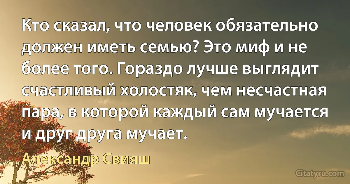 Кто сказал, что человек обязательно должен иметь семью? Это миф и не более того. Гораздо лучше выглядит счастливый холостяк, чем несчастная пара, в которой каждый сам мучается и друг друга мучает. (Александр Свияш)