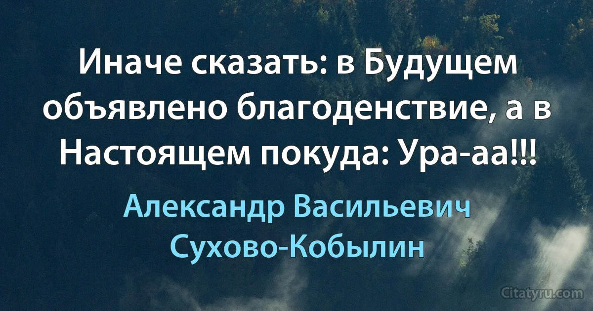 Иначе сказать: в Будущем объявлено благоденствие, а в Настоящем покуда: Ура-аа!!! (Александр Васильевич Сухово-Кобылин)