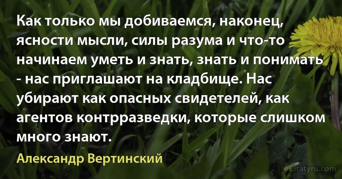 Как только мы добиваемся, наконец, ясности мысли, силы разума и что-то начинаем уметь и знать, знать и понимать - нас приглашают на кладбище. Нас убирают как опасных свидетелей, как агентов контрразведки, которые слишком много знают. (Александр Вертинский)