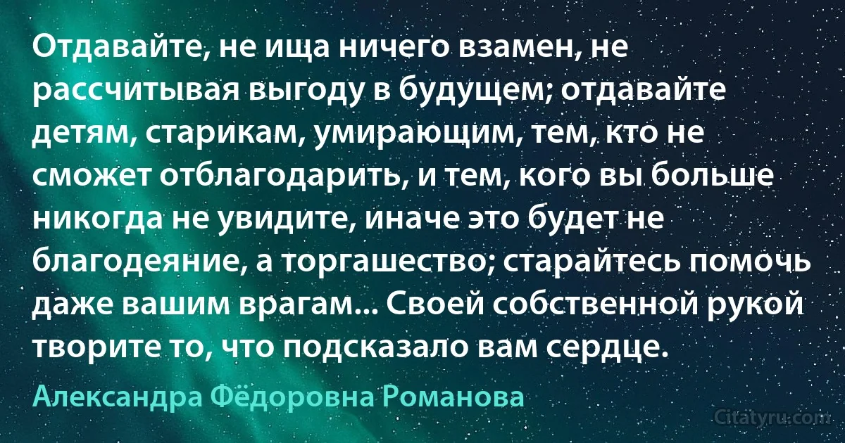 Отдавайте, не ища ничего взамен, не рассчитывая выгоду в будущем; отдавайте детям, старикам, умирающим, тем, кто не сможет отблагодарить, и тем, кого вы больше никогда не увидите, иначе это будет не благодеяние, а торгашество; старайтесь помочь даже вашим врагам... Своей собственной рукой творите то, что подсказало вам сердце. (Александра Фёдоровна Романова)