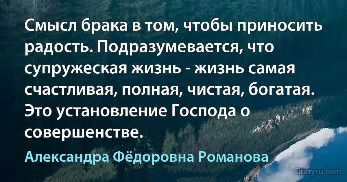 Смысл брака в том, чтобы приносить радость. Подразумевается, что супружеская жизнь - жизнь самая счастливая, полная, чистая, богатая. Это установление Господа о совершенстве. (Александра Фёдоровна Романова)