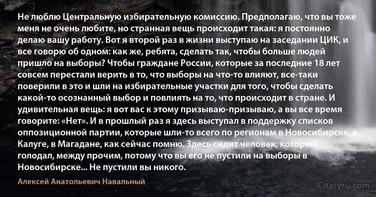 Не люблю Центральную избирательную комиссию. Предполагаю, что вы тоже меня не очень любите, но странная вещь происходит такая: я постоянно делаю вашу работу. Вот я второй раз в жизни выступаю на заседании ЦИК, и все говорю об одном: как же, ребята, сделать так, чтобы больше людей пришло на выборы? Чтобы граждане России, которые за последние 18 лет совсем перестали верить в то, что выборы на что-то влияют, все-таки поверили в это и шли на избирательные участки для того, чтобы сделать какой-то осознанный выбор и повлиять на то, что происходит в стране. И удивительная вещь: я вот вас к этому призываю-призываю, а вы все время говорите: «Нет». И в прошлый раз я здесь выступал в поддержку списков оппозиционной партии, которые шли-то всего по регионам в Новосибирске, в Калуге, в Магадане, как сейчас помню. Здесь сидит человек, который голодал, между прочим, потому что вы его не пустили на выборы в Новосибирске... Не пустили вы никого. (Алексей Анатольевич Навальный)