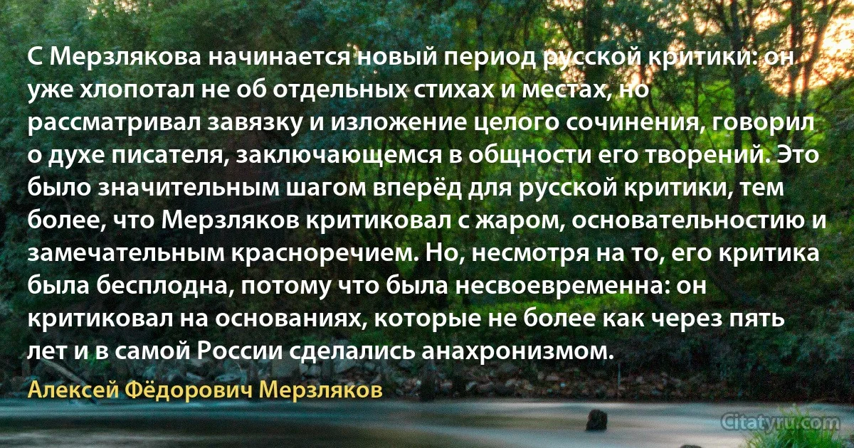 С Мерзлякова начинается новый период русской критики: он уже хлопотал не об отдельных стихах и местах, но рассматривал завязку и изложение целого сочинения, говорил о духе писателя, заключающемся в общности его творений. Это было значительным шагом вперёд для русской критики, тем более, что Мерзляков критиковал с жаром, основательностию и замечательным красноречием. Но, несмотря на то, его критика была бесплодна, потому что была несвоевременна: он критиковал на основаниях, которые не более как через пять лет и в самой России сделались анахронизмом. (Алексей Фёдорович Мерзляков)