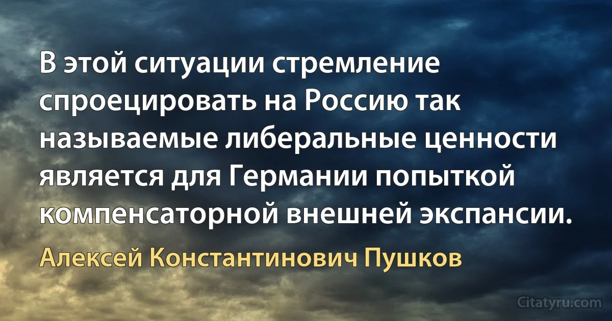 В этой ситуации стремление спроецировать на Россию так называемые либеральные ценности является для Германии попыткой компенсаторной внешней экспансии. (Алексей Константинович Пушков)