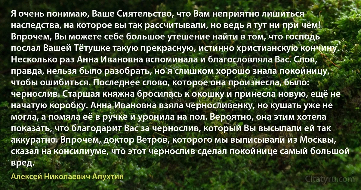 Я очень понимаю, Ваше Сиятельство, что Вам неприятно лишиться наследства, на которое вы так рассчитывали, но ведь я тут ни при чём! Впрочем, Вы можете себе большое утешение найти в том, что господь послал Вашей Тётушке такую прекрасную, истинно христианскую кончину. Несколько раз Анна Ивановна вспоминала и благословляла Вас. Слов, правда, нельзя было разобрать, но я слишком хорошо знала покойницу, чтобы ошибиться. Последнее слово, которое она произнесла, было: чернослив. Старшая княжна бросилась к окошку и принесла новую, ещё не начатую коробку. Анна Ивановна взяла черносливенку, но кушать уже не могла, а помяла её в ручке и уронила на пол. Вероятно, она этим хотела показать, что благодарит Вас за чернослив, который Вы высылали ей так аккуратно. Впрочем, доктор Ветров, которого мы выписывали из Москвы, сказал на консилиуме, что этот чернослив сделал покойнице самый большой вред. (Алексей Николаевич Апухтин)