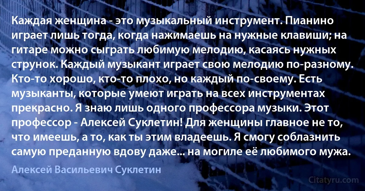 Каждая женщина - это музыкальный инструмент. Пианино играет лишь тогда, когда нажимаешь на нужные клавиши; на гитаре можно сыграть любимую мелодию, касаясь нужных струнок. Каждый музыкант играет свою мелодию по-разному. Кто-то хорошо, кто-то плохо, но каждый по-своему. Есть музыканты, которые умеют играть на всех инструментах прекрасно. Я знаю лишь одного профессора музыки. Этот профессор - Алексей Суклетин! Для женщины главное не то, что имеешь, а то, как ты этим владеешь. Я смогу соблазнить самую преданную вдову даже... на могиле её любимого мужа. (Алексей Васильевич Суклетин)