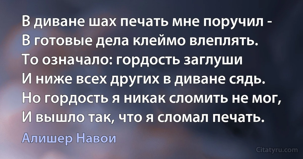 В диване шах печать мне поручил -
В готовые дела клеймо влеплять.
То означало: гордость заглуши
И ниже всех других в диване сядь.
Но гордость я никак сломить не мог,
И вышло так, что я сломал печать. (Алишер Навои)