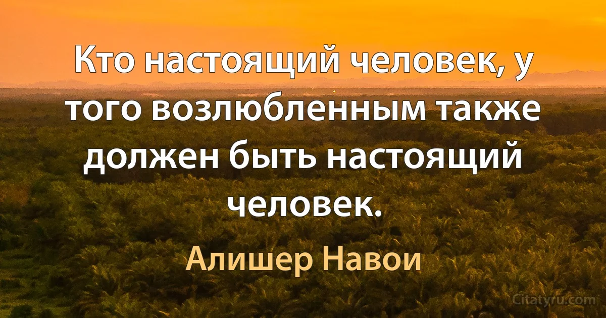 Кто настоящий человек, у того возлюбленным также должен быть настоящий человек. (Алишер Навои)