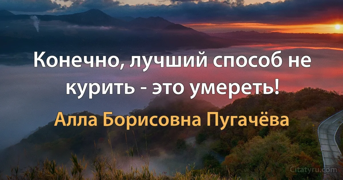 Конечно, лучший способ не курить - это умереть! (Алла Борисовна Пугачёва)