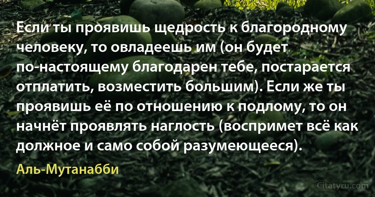 Если ты проявишь щедрость к благородному человеку, то овладеешь им (он будет по-настоящему благодарен тебе, постарается отплатить, возместить большим). Если же ты проявишь её по отношению к подлому, то он начнёт проявлять наглость (воспримет всё как должное и само собой разумеющееся). (Аль-Мутанабби)