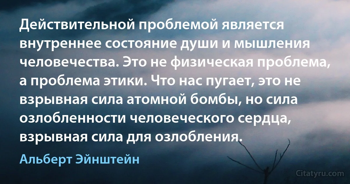 Действительной проблемой является внутреннее состояние души и мышления человечества. Это не физическая проблема, а проблема этики. Что нас пугает, это не взрывная сила атомной бомбы, но сила озлобленности человеческого сердца, взрывная сила для озлобления. (Альберт Эйнштейн)