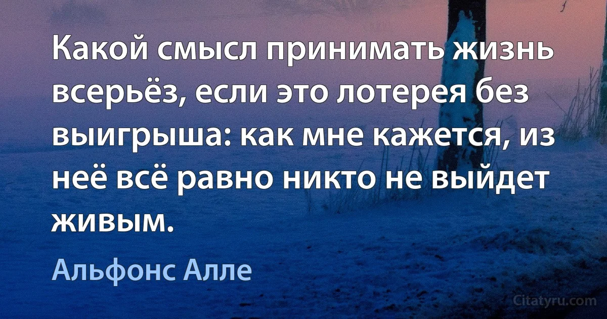 Какой смысл принимать жизнь всерьёз, если это лотерея без выигрыша: как мне кажется, из неё всё равно никто не выйдет живым. (Альфонс Алле)